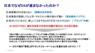 安田洋祐｜大阪大学 49
日本でなぜDXが進まなかったのか？
p 経営層がDXを知らない （情報の非対称性）
p 従業員が提案しても上司・マネジメント陣が食わず嫌い （現状維持バイアス）
p 気付いているけど、新しいことをやるとカドが立つからやらない （“ブラック”均衡）
※ DXだけでなく、働き方改革や女性の活躍が進まないのも同じ理由
「食わず嫌い」と「にらみ合い」（“ブラック”均衡）が同居している状態だったが、コロナによって
世界中で社会構造や生活が変化しているので、変わらざるを得ない。
DXは比較的安価なソフトウェアを活用して実現できることが多くある。お金よりもきっかけが重要！
日本人は、「これをやらなきゃいけない」という方向性を示されて実行するのが得意。
← コロナ禍の「制約」がトランスフォーメーションを進めるきっかけに！？
2021年12月
 