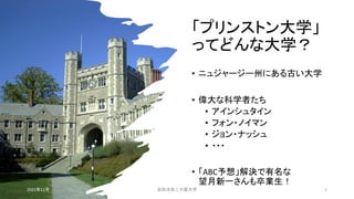 「プリンストン大学」
ってどんな大学？
• ニュジャージー州にある古い大学
• 偉大な科学者たち
• アインシュタイン
• フォン・ノイマン
• ジョン・ナッシュ
• ・・・
• 「ABC予想」解決で有名な
望月新一さんも卒業生！
2021年12月 安田洋祐｜大阪大学 5
 