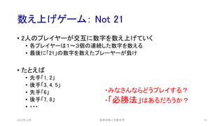 数え上げゲーム： Not 21
2021年12月 安田洋祐｜大阪大学 55
• 2人のプレイヤーが交互に数字を数え上げていく
• 各プレイヤーは１〜３個の連続した数字を数える
• 最後に「21」の数字を数えたプレーヤーが負け
• たとえば
• 先手「1, 2」
• 後手「3, 4, 5」
• 先手「6」
• 後手「7, 8」
• ・・・
・みなさんならどうプレイする？
・「必勝法」はあるだろうか？
 