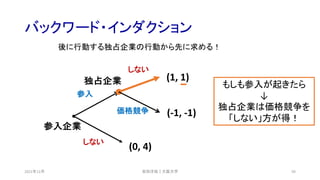 バックワード・インダクション
2021年12月 59
(0, 4)
(-1, -1)
(1, 1)
参入企業
独占企業
しない
参入
価格競争
しない
安田洋祐｜大阪大学
後に行動する独占企業の行動から先に求める！
もしも参入が起きたら
↓
独占企業は価格競争を
「しない」方が得！
 