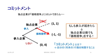 コミットメント
2021年12月 61
(0, 4)
(-1, -1)
(1, 1)
参入企業
独占企業
しない
参入
価格競争
しない
安田洋祐｜大阪大学
独占企業が「価格競争」にコミットできたら・・・
もしも参入が起きたら
↓
独占企業は損でも
「価格競争」をする！
「コミットメント」 とは？
→ 自分の（将来の）行動を制限すること
 