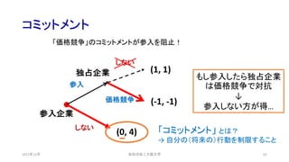 コミットメント
2021年12月 62
(0, 4)
(-1, -1)
(1, 1)
参入企業
独占企業
しない
参入
価格競争
しない
安田洋祐｜大阪大学
「価格競争」のコミットメントが参入を阻止！
もし参入したら独占企業
は価格競争で対抗
↓
参入しない方が得…
「コミットメント」 とは？
→ 自分の（将来の）行動を制限すること
 