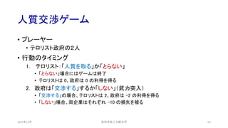 人質交渉ゲーム
2021年12月 63
• プレーヤー
• テロリスト政府の２人
• 行動のタイミング
1. テロリスト：「人質を取る」か「とらない」
• 「とらない」場合にはゲームは終了
• テロリストは 0、政府は 0 の利得を得る
2. 政府は「交渉する」するか「しない」（武力突入）
• 「交渉する」の場合、テロリストは 2、政府は –2 の利得を得る
• 「しない」場合、両企業はそれぞれ -10 の損失を被る
安田洋祐｜大阪大学
 