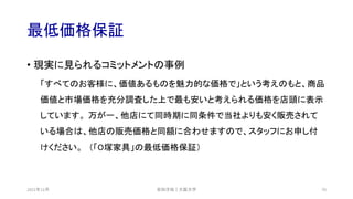 最低価格保証
• 現実に見られるコミットメントの事例
「すべてのお客様に、価値あるものを魅力的な価格で」という考えのもと、商品
価値と市場価格を充分調査した上で最も安いと考えられる価格を店頭に表示
しています。 万が一、他店にて同時期に同条件で当社よりも安く販売されて
いる場合は、他店の販売価格と同額に合わせますので、スタッフにお申し付
けください。 （「O塚家具」の最低価格保証）
安田洋祐｜大阪大学 70
2021年12月
 