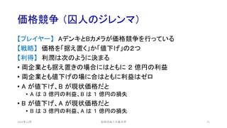 価格競争 （囚人のジレンマ）
2021年12月 安田洋祐｜大阪大学 71
【プレイヤー】 AデンキとBカメラが価格競争を行っている
【戦略】 価格を「据え置く」か「値下げ」の２つ
【利得】 利潤は次のように決まる
• 両企業とも据え置きの場合にはともに ２ 億円の利益
• 両企業とも値下げの場に合はともに利益はゼロ
• A が値下げ、B が現状価格だと
• A は ３ 億円の利益、B は １ 億円の損失
• B が値下げ、A が現状価格だと
• B は ３ 億円の利益、A は １ 億円の損失
 