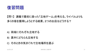 復習問題
【問１】 講義で最初に扱った「立地ゲーム」を考える。ライバルよりも
多くの客を獲得しようとする結果、２つのお店はどうする？
A) 両端にそれぞれ立地する
B) 真中にどちらも立地する
C) そのときの気まぐれで立地場所を選ぶ
安田洋祐｜大阪大学 79
2021年12月
 