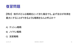 復習問題
【問２】 相手がどんな戦略をとってきた場合でも、必ず自分が利得を
最大にすることができるような戦略をなんと呼ぶか？
A) ナッシュ戦略
B) ノイマン戦略
C) 支配戦略
安田洋祐｜大阪大学 80
2021年12月
 