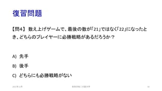復習問題
【問４】 数え上げゲームで、最後の数が「21」ではなく「22」になったと
き、どちらのプレイヤーに必勝戦略があるだろうか？
A) 先手
B) 後手
C) どちらにも必勝戦略がない
安田洋祐｜大阪大学 82
2021年12月
 