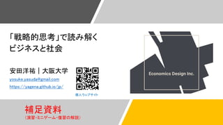 「戦略的思考」で読み解く
ビジネスと社会
安田洋祐｜大阪大学
yosuke.yasuda@gmail.com
https://yagena.github.io/jp/
個人ウェブサイト
補足資料
（演習・ミニゲーム・復習の解説）
 