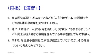 （再掲） 【演習１】
1. 身の回りの暮らしやニュースなどから、「立地ゲーム」で説明でき
そうな具体的な現象を見つけて下さい。
2. 逆に、「立地ゲーム」の仮定を満たしそうな状況にも関わらず、ライ
バル同士が全く異なる戦略を選んでいる事例を探してみて下さい。
3. 問２で、なぜ最小差別化の原理が成立していないのか、その理由
について考えてみて下さい。
安田洋祐｜大阪大学 93
2021年12月
 