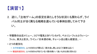 【演習１】
2. 逆に、「立地ゲーム」の仮定を満たしそうな状況にも関わらず、ライ
バル同士が全く異なる戦略を選んでいる事例を探してみて下さ
い。
• 学園祭の出店メニュー、コジマ電気とヨドバシカメラ、ベルリン・フィルとウィーン・
フィル、東大と京大、ワイン／日本酒の味、チェーン店と個人経営店、…
• ２つの差別化
• 水平的差別化：人々の好みが異なる （質の良し悪しはなくて価格も近い）
• 垂直的差別化：人々の好みが似ている （質の高い／良いものは高く売れる）
安田洋祐｜大阪大学 95
2021年12月
 