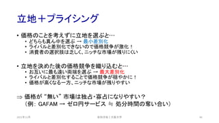 立地＋プライシング
• 価格のことを考えずに立地を選ぶと…
• どちらも真ん中を選ぶ → 最小差別化
• ライバルと差別化できないので価格競争が激化！
• 消費者の選択肢は乏しく、ニッチな市場が残りにくい
• 立地を決めた後の価格競争を織り込むと…
• お互いに最も遠い両端を選ぶ → 最大差別化
• ライバルと差別化することで価格競争が穏やかに！
• 価格が高くなる一方、ニッチな市場が残りやすい
Þ 価格が “無い” 市場は独占・寡占になりやすい？
（例： GAFAM → ゼロ円サービス ≒ 処分時間の奪い合い）
安田洋祐｜大阪大学 96
2021年12月
 