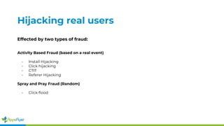 Hijacking real users
Effected by two types of fraud:
Activity Based Fraud (based on a real event)
- Install Hijacking
- Click hijacking
- CTIT
- Referer Hijacking
Spray and Pray Fraud (Random)
- Click flood
 