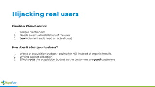Hijacking real users
Fraudster Characteristics:
1. Simple mechanism
2. Needs an actual installation of the user
3. Low volume fraud ( need an actual user)
How does it affect your business?
1. Waste of acquisition budget - paying for NOI instead of organic Installs.
2. Wrong budget allocation
3. Effects only the acquisition budget as the customers are good customers
 