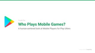 Google Play
Who Plays Mobile Games?
A human-centered look at Mobile Players for Play UXers
 