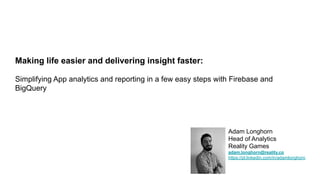 Adam Longhorn
Head of Analytics
Reality Games
adam.longhorn@reality.co
https://pl.linkedin.com/in/adamlonghorn
Making life easier and delivering insight faster:
Simplifying App analytics and reporting in a few easy steps with Firebase and
BigQuery
 
