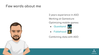 Few words about me
2 years experience in ASO
Working at Gamesture
Optimizing mobile games:
● Questland
● Fablehood
Combini...