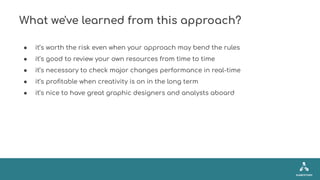 What we've learned from this approach?
● it’s worth the risk even when your approach may bend the rules
● it’s good to rev...