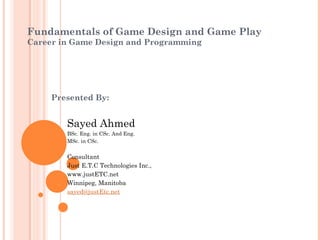 Fundamentals of Game Design and Game Play
Career in Game Design and Programming
Presented By:
Sayed Ahmed
BSc. Eng. in CSc. And Eng.
MSc. in CSc.
Consultant
Just E.T.C Technologies Inc.,
www.justETC.net
Winnipeg, Manitoba
sayed@justEtc.net
 