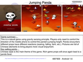 Game summary ： This is a casual game using gravity sensing principle. Players only need to control the direction of the mobile phone to control the panda's jumping height. Panda encounters different props have different reactions (soaring, falling, faint, etc.). Pictures are full of Chinese elements to bring players more visual enjoyment.  Key selling points ： Chinese style is the main theme of the game. Rich game props will once again lead to a panda fever.  Jumping Panda 480*800  Android 1.6 100000001 http://www.ttmobilegame.com/soldinusawithsourcecode/com.game.jumpanda-1.0-AD-GoogleAd-bin.apk 