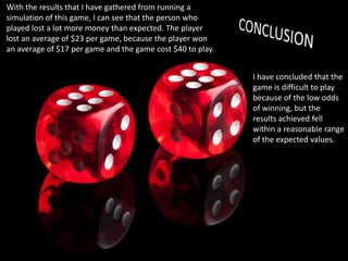 With the results that I have gathered from running a
simulation of this game, I can see that the person who
played lost a lot more money than expected. The player
lost an average of $23 per game, because the player won
an average of $17 per game and the game cost $40 to play.
I have concluded that the
game is difficult to play
because of the low odds
of winning, but the
results achieved fell
within a reasonable range
of the expected values.

 