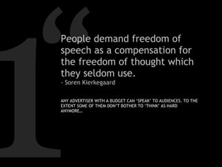 People demand freedom of speech as a compensation for the freedom of thought which they seldom use. - Soren Kierkegaard ANY ADVERTISER WITH A BUDGET CAN ‘SPEAK’ TO AUDIENCES. TO THE EXTENT SOME OF THEM DON’T BOTHER TO ‘THINK’ AS HARD ANYMORE… 1 “ 