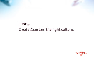 First... 
Create & sustain the right culture. 
 