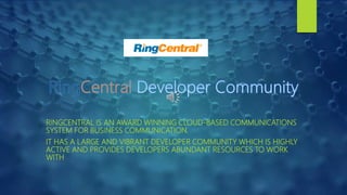 RINGCENTRAL IS AN AWARD WINNING CLOUD-BASED COMMUNICATIONS
SYSTEM FOR BUSINESS COMMUNICATION.
IT HAS A LARGE AND VIBRANT DEVELOPER COMMUNITY WHICH IS HIGHLY
ACTIVE AND PROVIDES DEVELOPERS ABUNDANT RESOURCES TO WORK
WITH
 