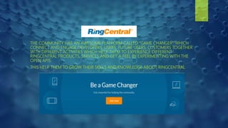 THE COMMUNITY HAS AN AWESOME PLATFORM CALLED “GAME CHANGER” WHICH
CONNECT AND ENGAGE DEVELOPERS, USERS, FUTURE USERS, CUSTOMERS TOGETHER
WITH DIFFERENT ACTIVITIES WHICH HELP THEM TO EXPERIENCE DIFFERENT
RINGCENTRAL PRODUCTS, SERVICES AND GET A FEEL BY EXPERIMENTING WITH THE
OPEN APIS.
THIS HELP THEM TO GROW THEIR SKILLS AND KNOWLEDGE ABOUT RINGCENTRAL
 