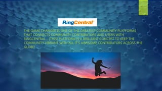 THE GAME CHANGER IS ONE OF THE GREATEST COMMUNITY PLATFORMS
THAT CONNECTS COMMUNITY CONTRIBUTORS AND USERS WITH
RINGCENTRAL… [THIS] PLATFORM IS A BRILLIANT CONCEPT TO KEEP THE
COMMUNITY VIBRANT WITH ALL IT'S AWESOME CONTRIBUTORS ACROSS THE
GLOBE!
 