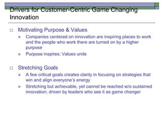 Drivers for Customer-Centric Game Changing
Innovation
 Motivating Purpose & Values
 Companies centered on innovation are inspiring places to work
and the people who work there are turned on by a higher
purpose
 Purpose inspires; Values unite
 Stretching Goals
 A few critical goals creates clarity in focusing on strategies that
win and align everyone’s energy
 Stretching but achievable, yet cannot be reached w/o sustained
innovation; driven by leaders who see it as game changer
 