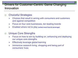  Choiceful Strategies
 Choices that result in wining with consumers and customers
and against competition
 Focus on four core businesses, ten leading brands
 Enabled where not to play (exited most food & beverage)
 Unique Core Strengths
 Focus on how to win by building on, enhancing and deploying
our unique core strengths
 Effectively leverage global learning
 Immersive research living, shopping and being part of
consumers’ lives
Drivers for Customer-Centric Game Changing
Innovation
 