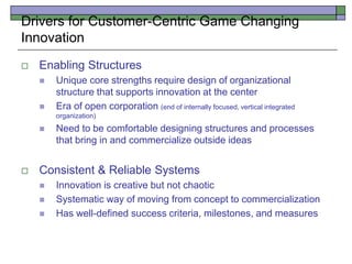  Enabling Structures
 Unique core strengths require design of organizational
structure that supports innovation at the center
 Era of open corporation (end of internally focused, vertical integrated
organization)
 Need to be comfortable designing structures and processes
that bring in and commercialize outside ideas
 Consistent & Reliable Systems
 Innovation is creative but not chaotic
 Systematic way of moving from concept to commercialization
 Has well-defined success criteria, milestones, and measures
Drivers for Customer-Centric Game Changing
Innovation
 