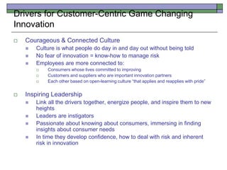  Courageous & Connected Culture
 Culture is what people do day in and day out without being told
 No fear of innovation = know-how to manage risk
 Employees are more connected to:
 Consumers whose lives committed to improving
 Customers and suppliers who are important innovation partners
 Each other based on open-learning culture “that applies and reapplies with pride”
 Inspiring Leadership
 Link all the drivers together, energize people, and inspire them to new
heights
 Leaders are instigators
 Passionate about knowing about consumers, immersing in finding
insights about consumer needs
 In time they develop confidence, how to deal with risk and inherent
risk in innovation
Drivers for Customer-Centric Game Changing
Innovation
 