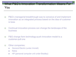 What P&G’s Innovation Transformation Means For
You
 P&G’s managerial breakthrough was to conceive of and implement
innovation as an integrated process based on the idea of customer
is boss
 Continual innovation process can change the landscape of the
business
 P&G change form technology-push innovation model to a
customer-pull one
 Other companies:
 General Electric (under Immelt)
 Nokia
 HP (personal computer unit under Bradley)
 