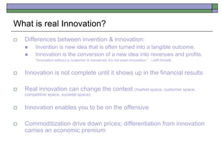What is real Innovation?
 Differences between invention & innovation:
 Invention is new idea that is often turned into a tangible outcome.
 Innovation is the conversion of a new idea into revenues and profits.
“Innovation without a customer is nonsense; it’s not even innovation.” --Jeff Immelt
 Innovation is not complete until it shows up in the financial results
 Real innovation can change the context (market space, customer space,
competitive space, societal space)
 Innovation enables you to be on the offensive
 Commoditization drive down prices; differentiation from innovation
carries an economic premium
 