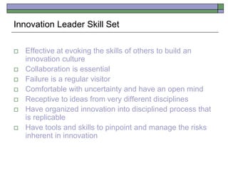 Innovation Leader Skill Set
 Effective at evoking the skills of others to build an
innovation culture
 Collaboration is essential
 Failure is a regular visitor
 Comfortable with uncertainty and have an open mind
 Receptive to ideas from very different disciplines
 Have organized innovation into disciplined process that
is replicable
 Have tools and skills to pinpoint and manage the risks
inherent in innovation
 