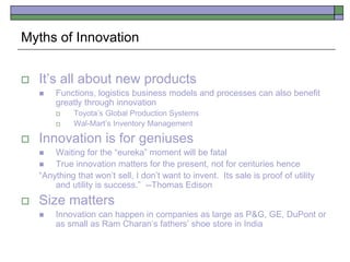 Myths of Innovation
 It’s all about new products
 Functions, logistics business models and processes can also benefit
greatly through innovation
 Toyota’s Global Production Systems
 Wal-Mart’s Inventory Management
 Innovation is for geniuses
 Waiting for the “eureka” moment will be fatal
 True innovation matters for the present, not for centuries hence
“Anything that won’t sell, I don’t want to invent. Its sale is proof of utility
and utility is success.” --Thomas Edison
 Size matters
 Innovation can happen in companies as large as P&G, GE, DuPont or
as small as Ram Charan’s fathers’ shoe store in India
 