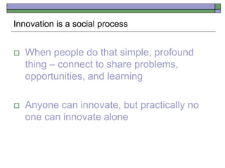 Innovation is a social process
 When people do that simple, profound
thing – connect to share problems,
opportunities, and learning
 Anyone can innovate, but practically no
one can innovate alone
 