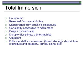 Total Immersion
 Co-location
 Released from usual duties
 Discouraged from emailing colleagues
 Constantly accessible to each other
 Deeply concentrated
 Multiple disciplines, demographics
 Outsiders
 Full-time staff for immersion (brand strategy, description
of product and category, introductions, etc)
 