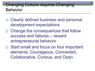 Changing Culture requires Changing
Behavior
 Clearly defined business and personal
development expectations
 Change the consequences that follow
success and failures – reward
entrepreneurial behavior
 Start small and focus on four important
elements: Courageous, Connected,
Collaborative, Curious, and Open.
 