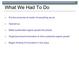 What We Had To Do
 Put the consumer at center of everything we do
 Opened up
 Made sustainable organic growth the priority
 Organized around innovation to drive sustained organic growth
 Began thinking of innovation in new ways
 