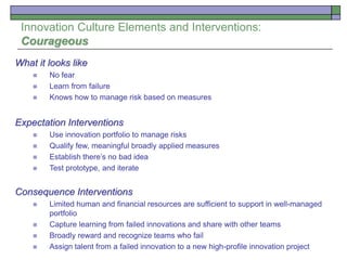 Innovation Culture Elements and Interventions:
Courageous
What it looks like
 No fear
 Learn from failure
 Knows how to manage risk based on measures
Expectation Interventions
 Use innovation portfolio to manage risks
 Qualify few, meaningful broadly applied measures
 Establish there’s no bad idea
 Test prototype, and iterate
Consequence Interventions
 Limited human and financial resources are sufficient to support in well-managed
portfolio
 Capture learning from failed innovations and share with other teams
 Broadly reward and recognize teams who fail
 Assign talent from a failed innovation to a new high-profile innovation project
 