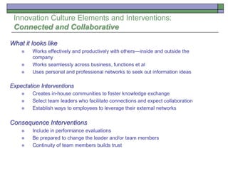 Innovation Culture Elements and Interventions:
Connected and Collaborative
What it looks like
 Works effectively and productively with others—inside and outside the
company
 Works seamlessly across business, functions et al
 Uses personal and professional networks to seek out information ideas
Expectation Interventions
 Creates in-house communities to foster knowledge exchange
 Select team leaders who facilitate connections and expect collaboration
 Establish ways to employees to leverage their external networks
Consequence Interventions
 Include in performance evaluations
 Be prepared to change the leader and/or team members
 Continuity of team members builds trust
 