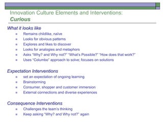 Innovation Culture Elements and Interventions:
Curious
What it looks like
 Remains childlike, naïve
 Looks for obvious patterns
 Explores and likes to discover
 Looks for analogies and metaphors
 Asks “Why? and Why not?” “What’s Possible?” “How does that work?”
 Uses “Columbo” approach to solve; focuses on solutions
Expectation Interventions
 set an expectation of ongoing learning
 Brainstorming
 Consumer, shopper and customer immersion
 External connections and diverse experiences
Consequence Interventions
 Challenges the team’s thinking
 Keep asking “Why? and Why not?” again
 