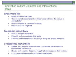Innovation Culture Elements and Interventions:
Open
What it looks like
 Open-minded to new ideas
 Open to learn to assumption that others’ ideas will make the product or
service better
 Open to empathy to consumer/customer
 Open to suspend judgment
Expectation Interventions
 Institute an open architecture
 Establish and communicate clear goals
 Eliminate “not invented here”; encourage “apply and reapply with pride”
Consequence Interventions
 Reward and recognize those who seek out/commercialize innovation
opportunities from outside
 Reward and recognize those who reapply others’ success to their business
 Include open-mindedness in performance evaluations
 