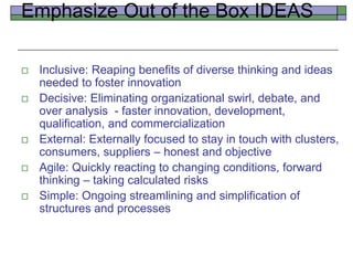 Emphasize Out of the Box IDEAS
 Inclusive: Reaping benefits of diverse thinking and ideas
needed to foster innovation
 Decisive: Eliminating organizational swirl, debate, and
over analysis - faster innovation, development,
qualification, and commercialization
 External: Externally focused to stay in touch with clusters,
consumers, suppliers – honest and objective
 Agile: Quickly reacting to changing conditions, forward
thinking – taking calculated risks
 Simple: Ongoing streamlining and simplification of
structures and processes
 