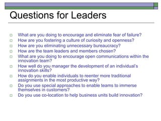 Questions for Leaders
 What are you doing to encourage and eliminate fear of failure?
 How are you fostering a culture of curiosity and openness?
 How are you eliminating unnecessary bureaucracy?
 How are the team leaders and members chosen?
 What are you doing to encourage open communications within the
innovation team?
 How well do you manager the development of an individual’s
innovation skills?
 How do you enable individuals to reenter more traditional
assignments in the most productive way?
 Do you use special approaches to enable teams to immerse
themselves in customers?
 Do you use co-location to help business units build innovation?
 