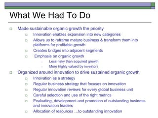 What We Had To Do
 Made sustainable organic growth the priority
 Innovation enables expansion into new categories
 Allows us to reframe mature business & transform them into
platforms for profitable growth
 Creates bridges into adjacent segments
 Emphasis on organic growth
 Less risky than acquired growth
 More highly valued by investors
 Organized around innovation to drive sustained organic growth
 Innovation as a strategy
 Regular business strategy that focuses on innovation
 Regular innovation reviews for every global business unit
 Careful selection and use of the right metrics
 Evaluating, development and promotion of outstanding business
and innovation leaders
 Allocation of resources …to outstanding innovation
 