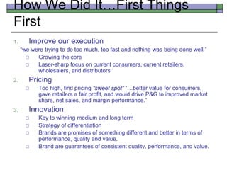 How We Did It…First Things
First
1. Improve our execution
“we were trying to do too much, too fast and nothing was being done well.”
 Growing the core
 Laser-sharp focus on current consumers, current retailers,
wholesalers, and distributors
2. Pricing
 Too high, find pricing “sweet spot” “…better value for consumers,
gave retailers a fair profit, and would drive P&G to improved market
share, net sales, and margin performance.”
3. Innovation
 Key to winning medium and long term
 Strategy of differentiation
 Brands are promises of something different and better in terms of
performance, quality and value.
 Brand are guarantees of consistent quality, performance, and value.
 